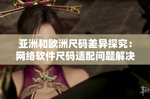亚洲和欧洲尺码差异探究：网络软件尺码适配问题解决方案