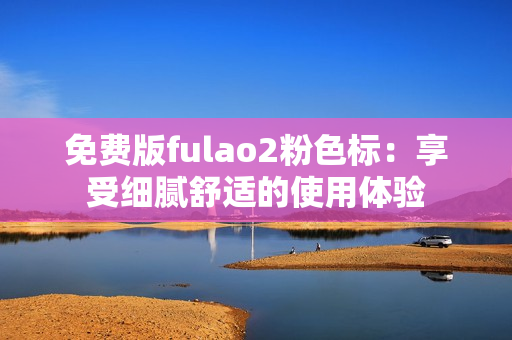 免费版fulao2粉色标：享受细腻舒适的使用体验