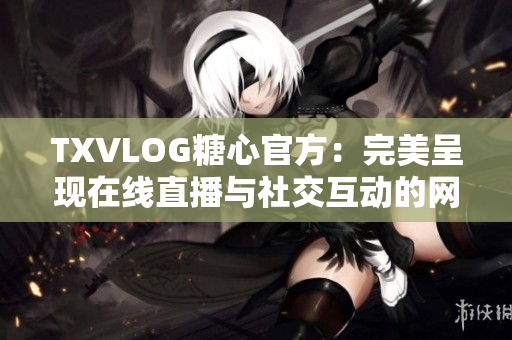 TXVLOG糖心官方：完美呈现在线直播与社交互动的网络软件