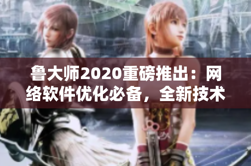 鲁大师2020重磅推出：网络软件优化必备，全新技术解析！