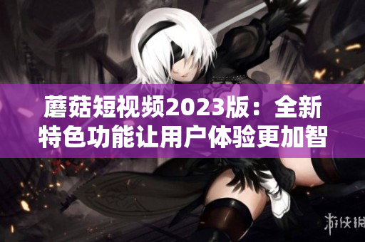 蘑菇短视频2023版：全新特色功能让用户体验更加智能化