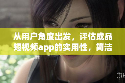 从用户角度出发，评估成品短视频app的实用性，简洁易用？还是烦人难用？