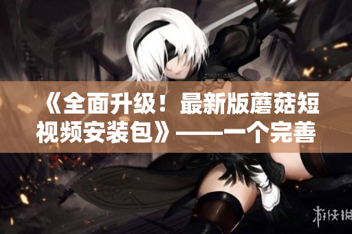 《全面升级！最新版蘑菇短视频安装包》——一个完善的软件使用指南