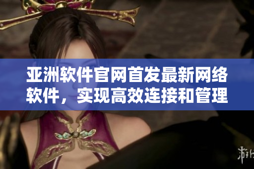 亚洲软件官网首发最新网络软件，实现高效连接和管理，为用户提供卓越体验