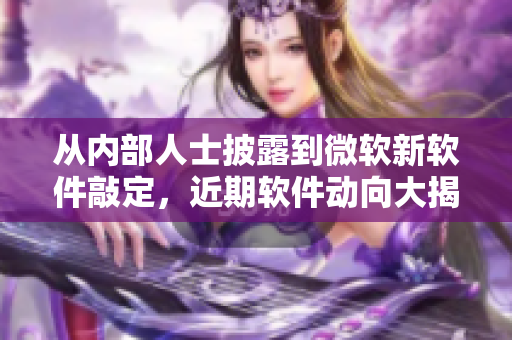 从内部人士披露到微软新软件敲定，近期软件动向大揭秘！——软件新闻热点