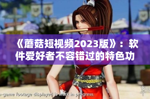 《蘑菇短视频2023版》：软件爱好者不容错过的特色功能
