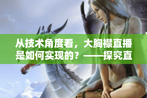 从技术角度看，大胸襟直播是如何实现的？——探究直播软件的技术细节