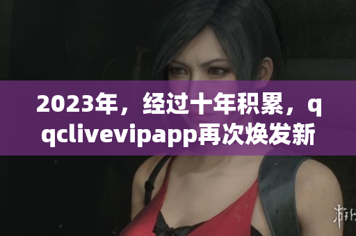 2023年，经过十年积累，qqclivevipapp再次焕发新生