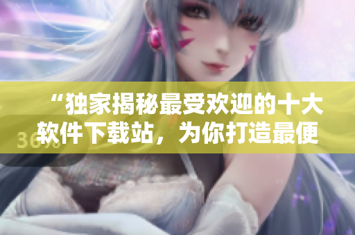 “独家揭秘最受欢迎的十大软件下载站，为你打造最便捷的软件下载体验！”