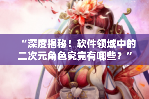 “深度揭秘！软件领域中的二次元角色究竟有哪些？”