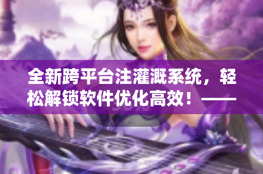 全新跨平台注灌溉系统，轻松解锁软件优化高效！——软件编辑的专业笔记