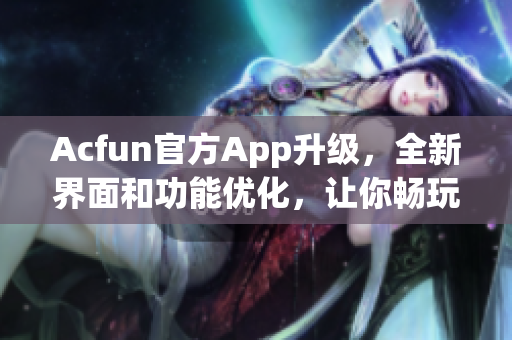 Acfun官方App升级，全新界面和功能优化，让你畅玩弹幕与精彩视频