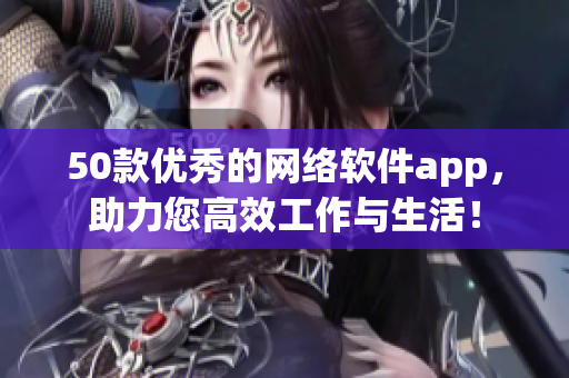 50款优秀的网络软件app，助力您高效工作与生活！