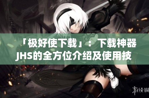 「极好使下载」：下载神器JHS的全方位介绍及使用技巧