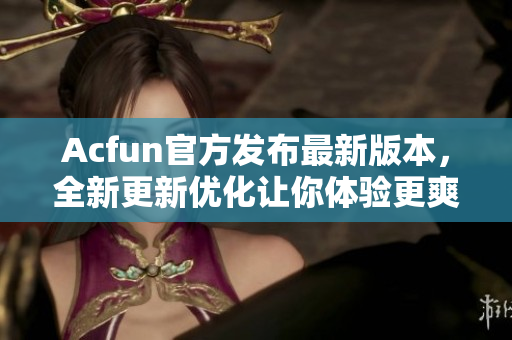 Acfun官方发布最新版本，全新更新优化让你体验更爽！
