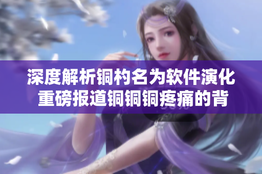 深度解析铜杓名为软件演化 重磅报道铜铜铜疼痛的背后真相