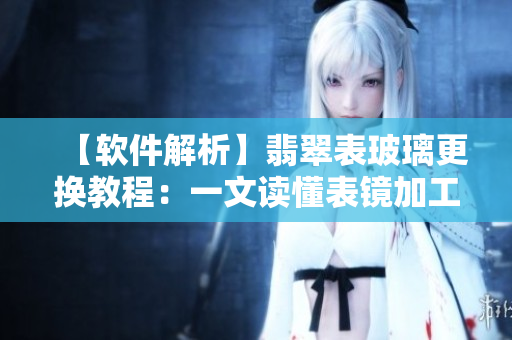 【软件解析】翡翠表玻璃更换教程：一文读懂表镜加工和更换维修技巧
