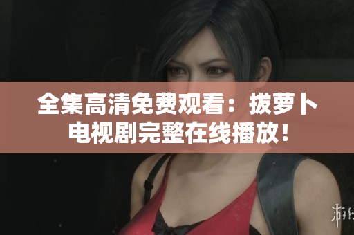 全集高清免费观看：拔萝卜电视剧完整在线播放！