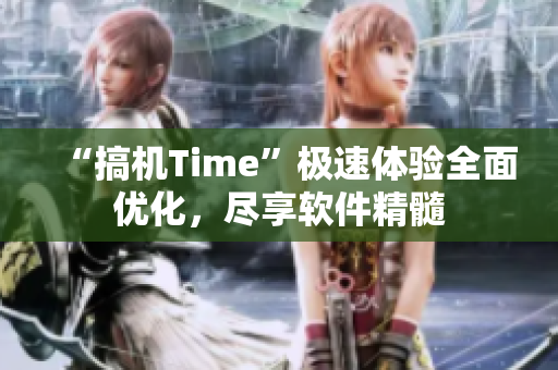 “搞机Time”极速体验全面优化，尽享软件精髓