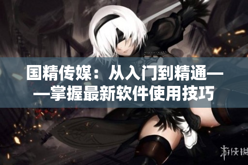 国精传媒：从入门到精通——掌握最新软件使用技巧