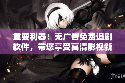 重要利器！无广告免费追剧软件，带您享受高清影视新体验！