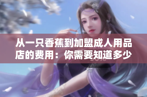 从一只香蕉到加盟成人用品店的费用：你需要知道多少？