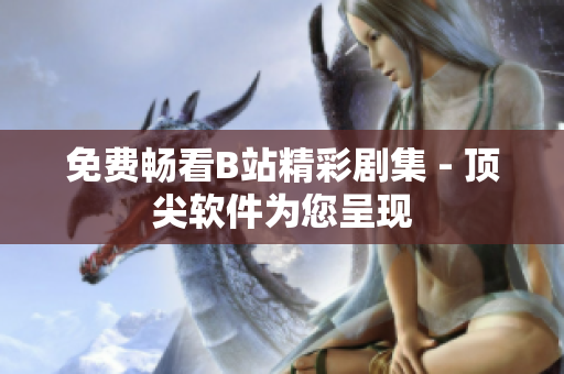 免费畅看B站精彩剧集 - 顶尖软件为您呈现