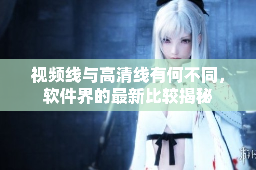 视频线与高清线有何不同，软件界的最新比较揭秘