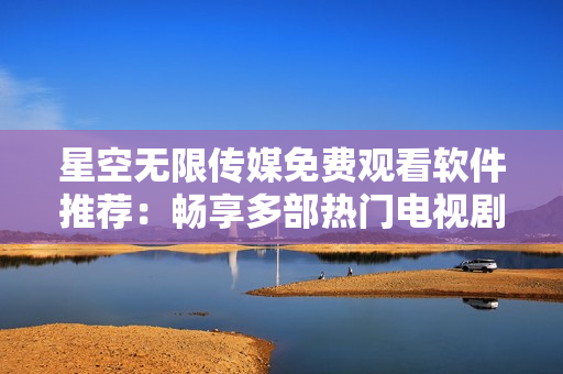 星空无限传媒免费观看软件推荐：畅享多部热门电视剧