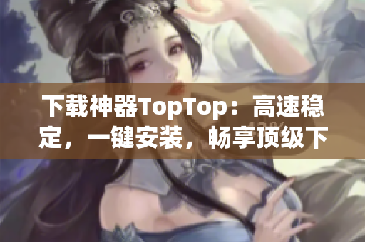 下载神器TopTop：高速稳定，一键安装，畅享顶级下载体验！