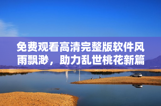 免费观看高清完整版软件风雨飘渺，助力乱世桃花新篇章