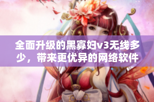 全面升级的黑寡妇v3无线多少，带来更优异的网络软件使用体验