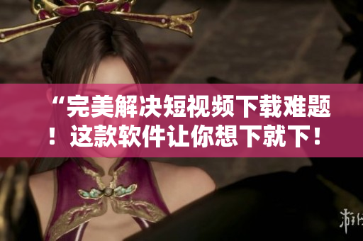 “完美解决短视频下载难题！这款软件让你想下就下！”