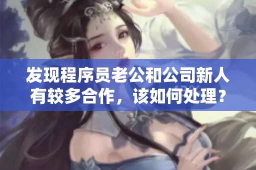发现程序员老公和公司新人有较多合作，该如何处理？