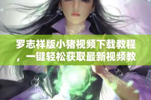 罗志祥版小猪视频下载教程，一键轻松获取最新视频教程