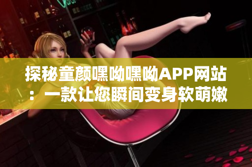 探秘童颜嘿呦嘿呦APP网站：一款让您瞬间变身软萌嫩妹的神奇网络软件