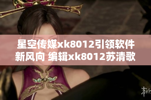 星空传媒xk8012引领软件新风向 编辑xk8012苏清歌近况分享