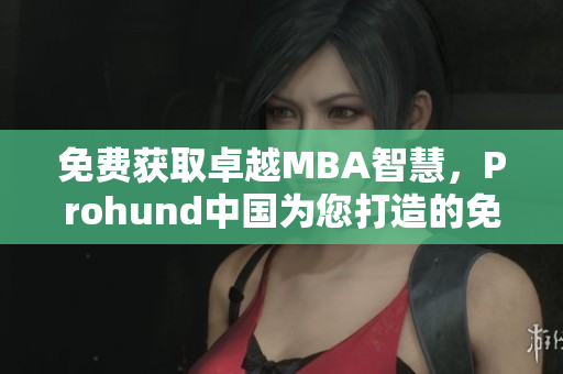 免费获取卓越MBA智慧，Prohund中国为您打造的免费版MBA智库！