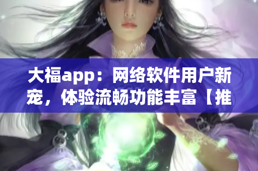 大福app：网络软件用户新宠，体验流畅功能丰富【推广】