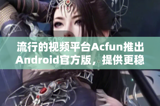 流行的视频平台Acfun推出Android官方版，提供更稳定的使用体验