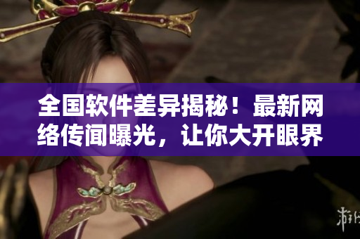 全国软件差异揭秘！最新网络传闻曝光，让你大开眼界，快来吃瓜！