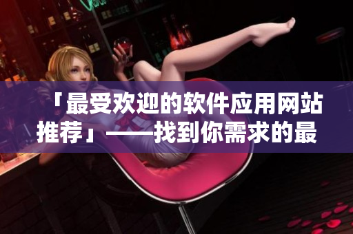 「最受欢迎的软件应用网站推荐」——找到你需求的最佳软件应用来源！