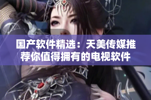国产软件精选：天美传媒推荐你值得拥有的电视软件