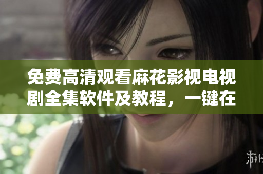 免费高清观看麻花影视电视剧全集软件及教程，一键在线播放无需下载