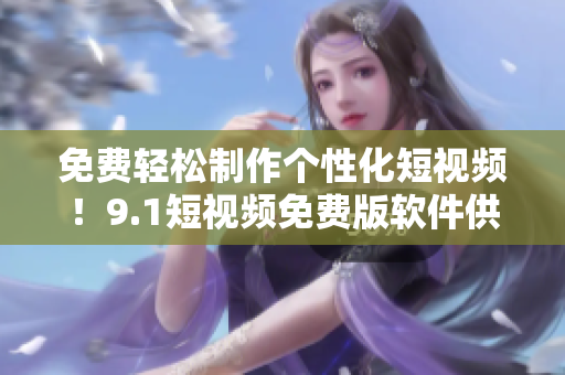 免费轻松制作个性化短视频！9.1短视频免费版软件供您随时使用