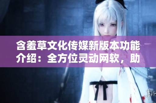 含羞草文化传媒新版本功能介绍：全方位灵动网软，助力网络创作创新