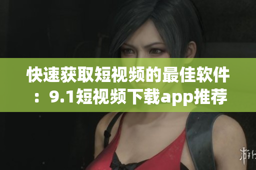 快速获取短视频的最佳软件：9.1短视频下载app推荐