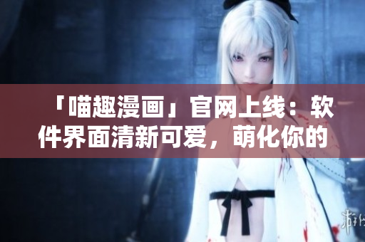 「喵趣漫画」官网上线：软件界面清新可爱，萌化你的编程之路