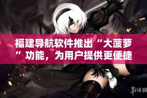 福建导航软件推出“大菠萝”功能，为用户提供更便捷导航服务