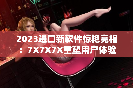 2023进口新软件惊艳亮相：7X7X7X重塑用户体验